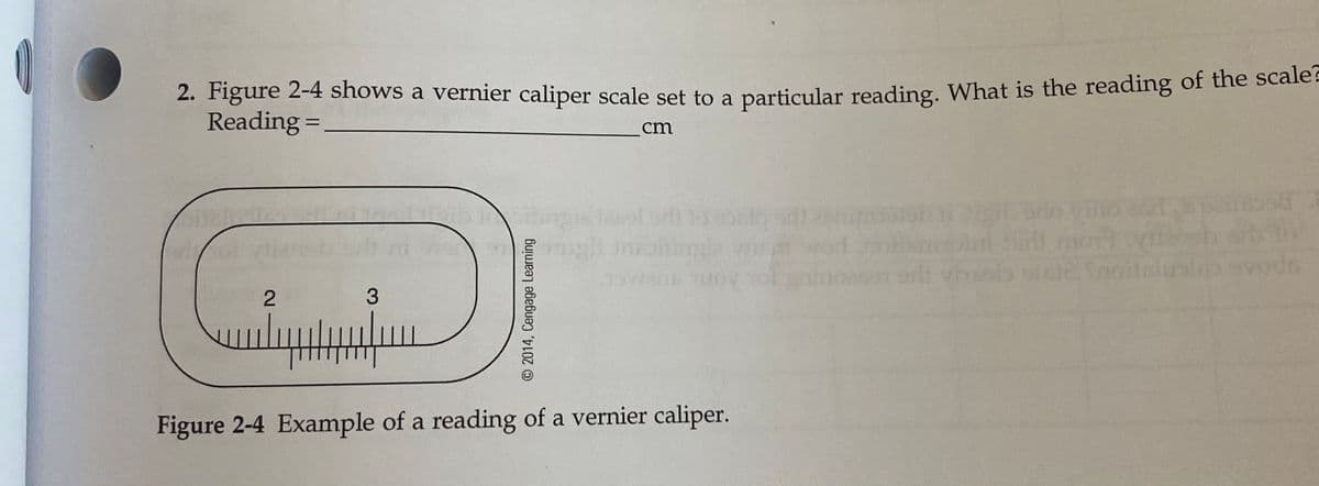 2. Figure 2-4 shows a vernier caliper scale set to a particular reading. What is the reading of the scale.
Reading =
%3D
cm
iniling
TUOV
orli hab stclinoit
2
Figure 2-4 Example of a reading of a vernier caliper.
© 2014, Cengage Learning
