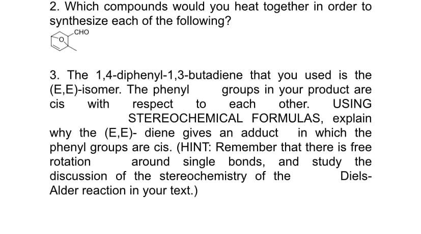 2. Which compounds would you heat together in order to
synthesize each of the following?
CHO
3. The 1,4-diphenyl-1,3-butadiene that you used is the
(E,E)-isomer. The phenyl
cis
groups in your product are
other.
with
respect
STEREOCHEMICAL FORMULAS, explain
to
each
USING
why the (E,E)- diene gives an adduct
in which the
phenyl groups are cis. (HINT: Remember that there is free
rotation
around single bonds, and study the
Diels-
discussion of the stereochemistry of the
Alder reaction in your text.)
