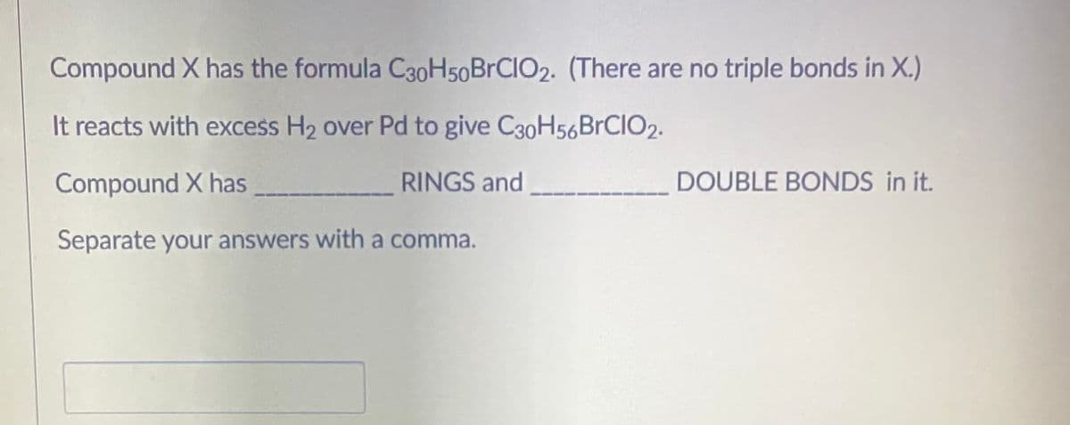 Compound X has the formula C30H50BRCIO2. (There are no triple bonds in X.)
It reacts with excess H2 over Pd to give C30H56BrCIO2.
Compound X has
RINGS and
DOUBLE BONDS in it.
Separate your answers with a comma.
