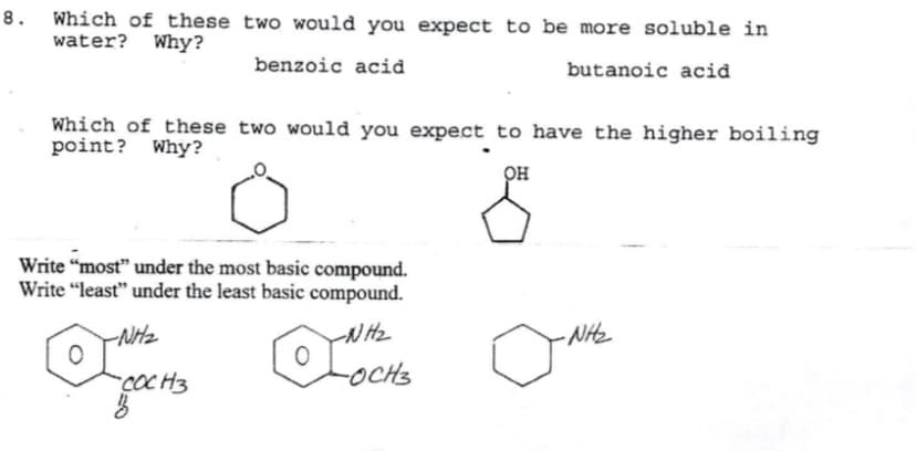 8. Which of these two would you expect to be more soluble in
water? Why?
benzoic acid
butanoic acid
Which of these two would you expect to have the higher boiling
point? Why?
он
Write “most" under the most basic compound.
Write “least" under the least basic compound.
NHz
rN Hz
- NHz
-COC H3
-OCHS
