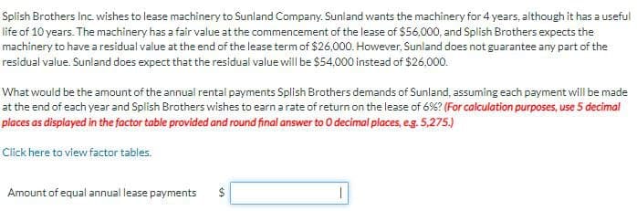 Splish Brothers Inc. wishes to lease machinery to Sunland Company. Sunland wants the machinery for 4 years, although it has a useful
life of 10 years. The machinery has a fair value at the commencement of the lease of $56,000, and Splish Brothers expects the
machinery to have a residual value at the end of the lease term of $26,000. However, Sunland does not guarantee any part of the
residual value. Sunland does expect that the residual value will be $54,000 instead of $26.000.
What would be the amount of the annual rental payments Splish Brothers demands of Sunland, assuming each payment will be made
at the end of each year and Splish Brothers wishes to earn a rate of return on the lease of 6%? (For calculation purposes, use 5 decimal
places as displayed in the factor table provided and round final answer to O decimal places, e.g. 5,275.)
Click here to view factor tables.
Amount of equal annual lease payments $