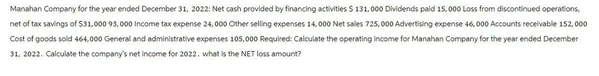 Manahan Company for the year ended December 31, 2022: Net cash provided by financing activities $ 131,000 Dividends paid 15,000 Loss from discontinued operations,
net of tax savings of $31,000 93,000 Income tax expense 24,000 Other selling expenses 14,000 Net sales 725,000 Advertising expense 46,000 Accounts receivable 152,000
Cost of goods sold 464,000 General and administrative expenses 105,000 Required: Calculate the operating income for Manahan Company for the year ended December
31, 2022. Calculate the company's net income for 2022. what is the NET loss amount?
