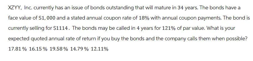 XZYY, Inc. currently has an issue of bonds outstanding that will mature in 34 years. The bonds have a
face value of $1,000 and a stated annual coupon rate of 18% with annual coupon payments. The bond is
currently selling for $1114. The bonds may be called in 4 years for 121% of par value. What is your
expected quoted annual rate of return if you buy the bonds and the company calls them when possible?
17.81% 16.15% 19.58% 14.79% 12.11%