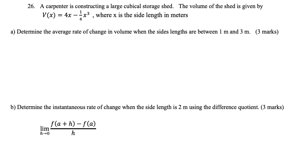 26. A carpenter is constructing a large cubical storage shed. The volume of the shed is given by
V(x) = 4x-x³, where x is the side length in meters
a) Determine the average rate of change in volume when the sides lengths are between 1 m and 3 m. (3 marks)
b) Determine the instantaneous rate of change when the side length is 2 m using the difference quotient. (3 marks)
lim
h→0
f(a + h) − f(a)
h