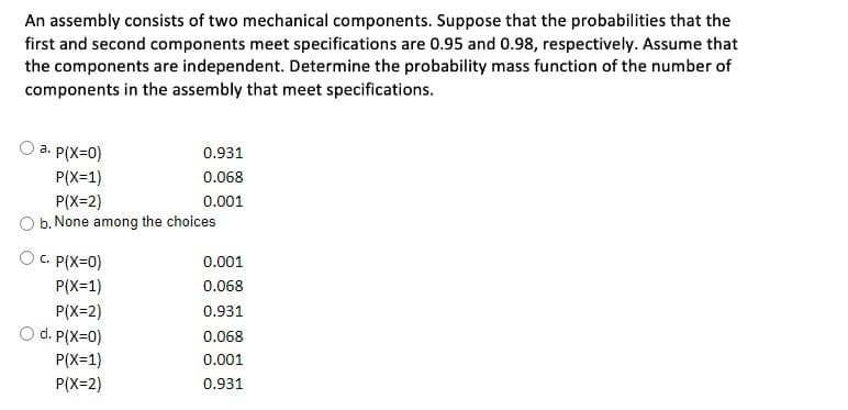 An assembly consists of two mechanical components. Suppose that the probabilities that the
first and second components meet specifications are 0.95 and 0.98, respectively. Assume that
the components are independent. Determine the probability mass function of the number of
components in the assembly that meet specifications.
a. P(X=0)
0.931
P(X=1)
0.068
P(X=2)
b. None among the choices
0.001
C. P(X=0)
0.001
P(X=1)
0.068
P(X=2)
0.931
O d. P(X=0)
0.068
P(X=1)
0.001
P(X=2)
0.931

