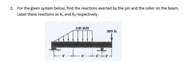 2. For the given system below, find the reactions exerted by the pin and the roller on the beam.
Label these reactions as R, and Rg respectively.
100 Ib/R
300 Ib
