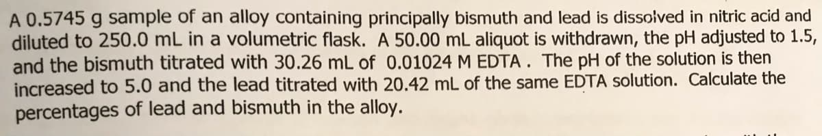 A 0.5745 g sample of an alloy containing principally bismuth and lead is dissolved in nitric acid and
diluted to 250.0 mL in a volumetric flask. A 50.00 mL aliquot is withdrawn, the pH adjusted to 1.5,
and the bismuth titrated with 30.26 mL of 0.01024 M EDTA. The pH of the solution is then
increased to 5.0 and the lead titrated with 20.42 mL of the same EDTA solution. Calculate the
percentages of lead and bismuth in the alloy.
