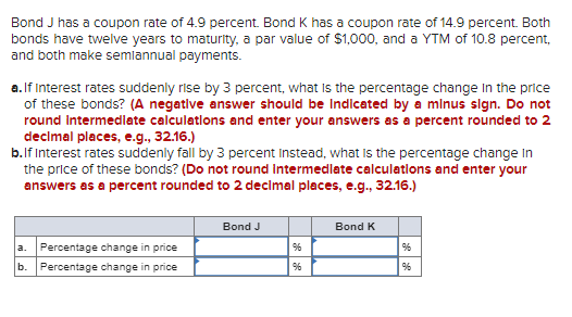 Bond J has a coupon rate of 4.9 percent. Bond K has a coupon rate of 14.9 percent. Both
bonds have twelve years to maturity, a par value of $1,000, and a YTM of 10.8 percent,
and both make semiannual payments.
a. If Interest rates suddenly rise by 3 percent, what is the percentage change in the price
of these bonds? (A negative answer should be Indicated by a minus sign. Do not
round Intermediate calculations and enter your answers as a percent rounded to 2
decimal places, e.g., 32.16.)
b. If Interest rates suddenly fall by 3 percent Instead, what is the percentage change in
the price of these bonds? (Do not round intermediate calculations and enter your
answers as a percent rounded to 2 decimal places, e.g., 32.16.)
a. Percentage change in price
b. Percentage change in price
Bond J
Bond K
96
%
96
%