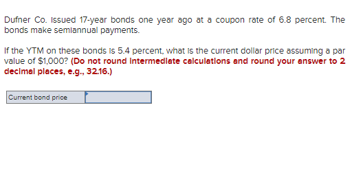 Dufner Co. Issued 17-year bonds one year ago at a coupon rate of 6.8 percent. The
bonds make semiannual payments.
If the YTM on these bonds is 5.4 percent, what is the current dollar price assuming a par
value of $1,000? (Do not round intermediate calculations and round your answer to 2
decimal places, e.g., 32.16.)
Current bond price