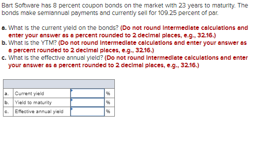 Bart Software has 8 percent coupon bonds on the market with 23 years to maturity. The
bonds make semiannual payments and currently sell for 109.25 percent of par.
a. What is the current yield on the bonds? (Do not round Intermediate calculations and
enter your answer as a percent rounded to 2 decimal places, e.g., 32.16.)
b. What is the YTM? (Do not round Intermediate calculations and enter your answer as
a percent rounded to 2 decimal places, e.g., 32.16.)
c. What is the effective annual yield? (Do not round Intermediate calculations and enter
your answer as a percent rounded to 2 decimal places, e.g., 32.16.)
a. Current yield
96
b.
Yield to maturity
96
C.
Effective annual yield
96