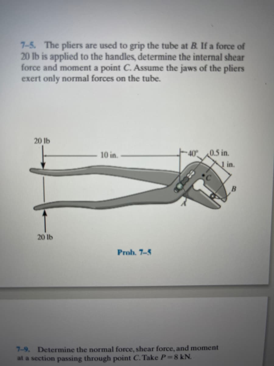 7-5. The pliers are used to grip the tube at B. If a force of
20 lb is applied to the handles, determine the internal shear
force and moment a point C. Assume the jaws of the pliers
exert only normal forces on the tube.
20 lb
10 in.
40° 0.5 in.
1 in.
20 lb
Prob. 7-5
7-9. Determine the normal force, shear force, and moment
at a section passing through point C. Take P=8 kN.
