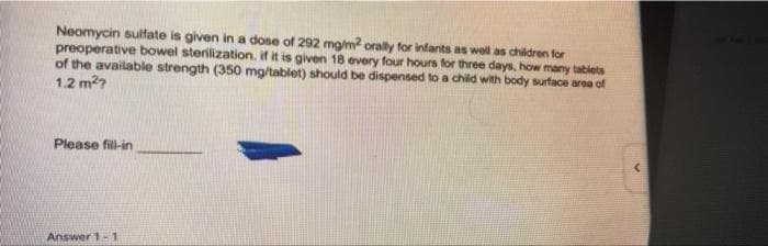 Neomycin sulfate is given in a dose of 292 mg/m? orally for infants as wel as children for
preoperative bowel sterilization. if it is given 18 every four hours for three days, how many tabiets
of the available strength (350 mg/tablet) should be dispensed to a child with body surface area of
1.2 m2?
Please fill-in
Answer 1-1
