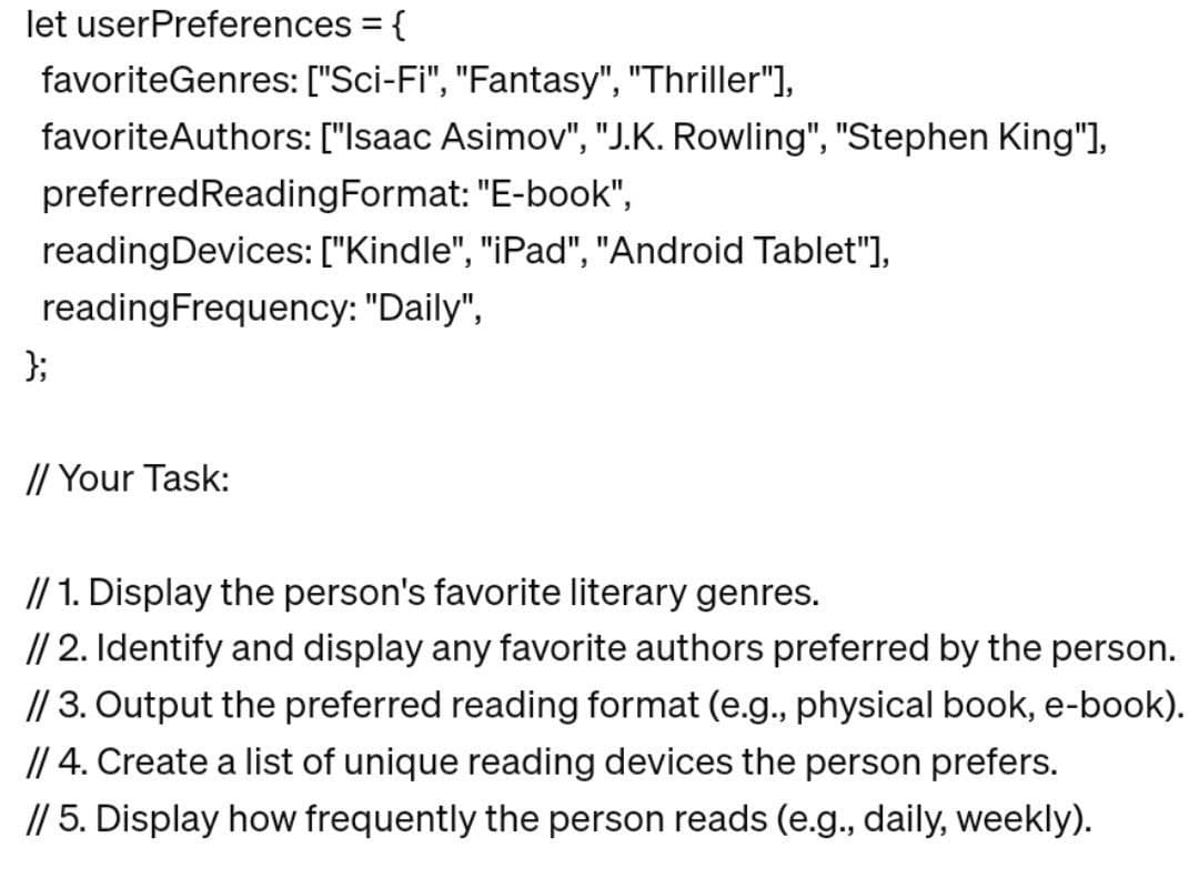 let userPreferences = {
favoriteGenres:
["Sci-Fi", "Fantasy", "Thriller"],
favorite Authors: ["Isaac Asimov", "J.K. Rowling", "Stephen King"],
preferred Reading Format: "E-book",
reading Devices: ["Kindle", "iPad", "Android Tablet"],
reading Frequency: "Daily",
};
// Your Task:
// 1. Display the person's favorite literary genres.
// 2. Identify and display any favorite authors preferred by the person.
// 3. Output the preferred reading format (e.g., physical book, e-book).
// 4. Create a list of unique reading devices the person prefers.
// 5. Display how frequently the person reads (e.g., daily, weekly).