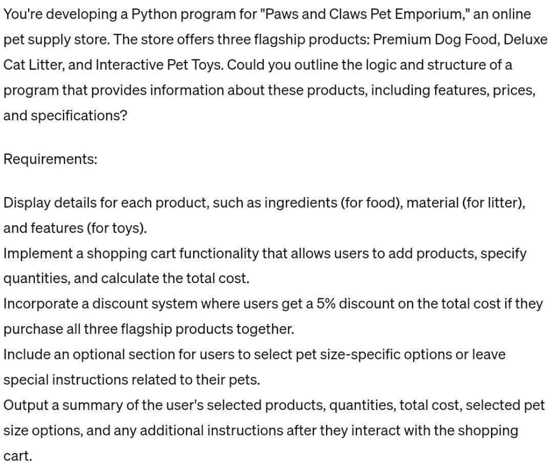 You're developing a Python program for "Paws and Claws Pet Emporium," an online
pet supply store. The store offers three flagship products: Premium Dog Food, Deluxe
Cat Litter, and Interactive Pet Toys. Could you outline the logic and structure of a
program that provides information about these products, including features, prices,
and specifications?
Requirements:
Display details for each product, such as ingredients (for food), material (for litter),
and features (for toys).
Implement a shopping cart functionality that allows users to add products, specify
quantities, and calculate the total cost.
Incorporate a discount system where users get a 5% discount on the total cost if they
purchase all three flagship products together.
Include an optional section for users to select pet size-specific options or leave
special instructions related to their pets.
Output a summary of the user's selected products, quantities, total cost, selected pet
size options, and any additional instructions after they interact with the shopping
cart.