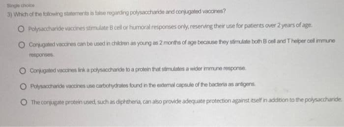 Single choice
3) Which of the following statements is false regarding polysaccharide and conjugated vaccines?
O Polysaccharide vaccines stimulate B cell or humoral responses only, reserving their use for patients over 2 years of age.
O Conjugated vaccines can be used in children as young as 2 months of age because they stimulate both B cell and T helper cell immune
responses
O Conjugated vaccines link a polysaccharide to a protein that stimulates a wider immune response.
O Polysaccharide vaccines use carbohydrates found in the external capsule of the bacteria as antigens
O The conjugate protein used, such as diphtheria, can also provide adequate protection against itself in addition to the polysaccharide.