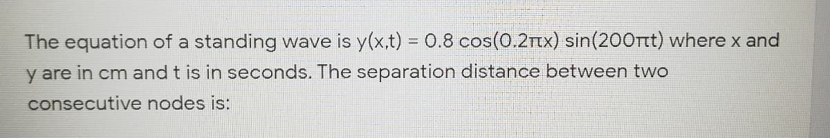 The equation of a standing wave is y(x,t) = 0.8 cos(0.2rtX) sin(200rt) where x and
y are in cm and t is in seconds. The separation distance between two
consecutive nodes is:
