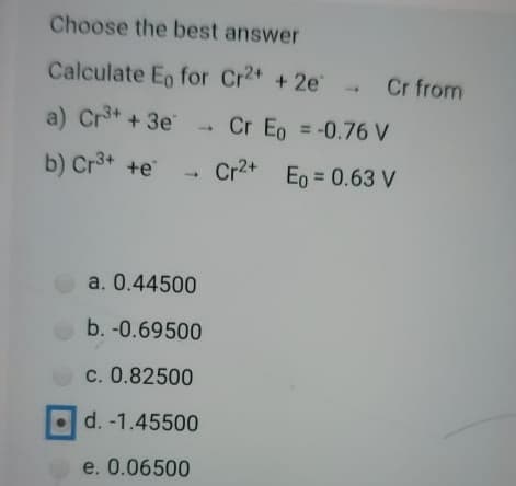 Choose the best answer
Calculate Eo for Cr2+ +2e
.Cr from
a) Crt + 3e
Cr Eo = -0.76 V
%3D
b) Cr3+ +e
Cr2+ Eo = 0.63 V
%3D
a. 0.44500
b. -0.69500
c. 0.82500
d. -1.45500
e. 0.06500
