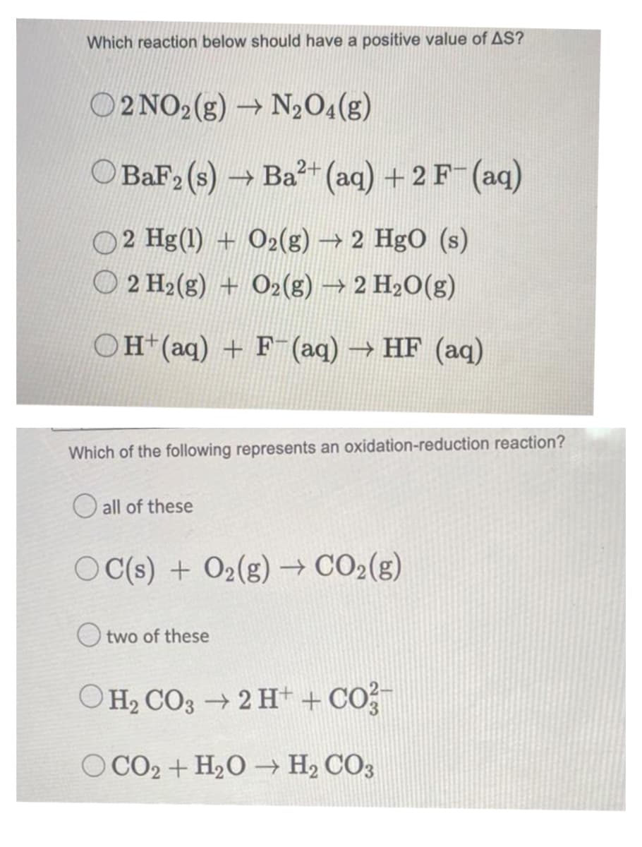 Which reaction below should have a positive value of AS?
O2 NO2(g) → N₂O4(g)
BaF2 (s) → Ba²+ (aq) + 2 F- (aq)
2 Hg(1) + O2(g) → 2 HgO (s)
2 H₂(g) + O2(g) → 2 H₂O(g)
OH(aq) + F(aq) → HF (aq)
Which of the following represents an oxidation-reduction reaction?
all of these
OC(s) + O2(g) → CO₂(g)
two of these
OH₂CO3 → 2 H+ + CO²-
O CO2 + H₂O → H₂CO3