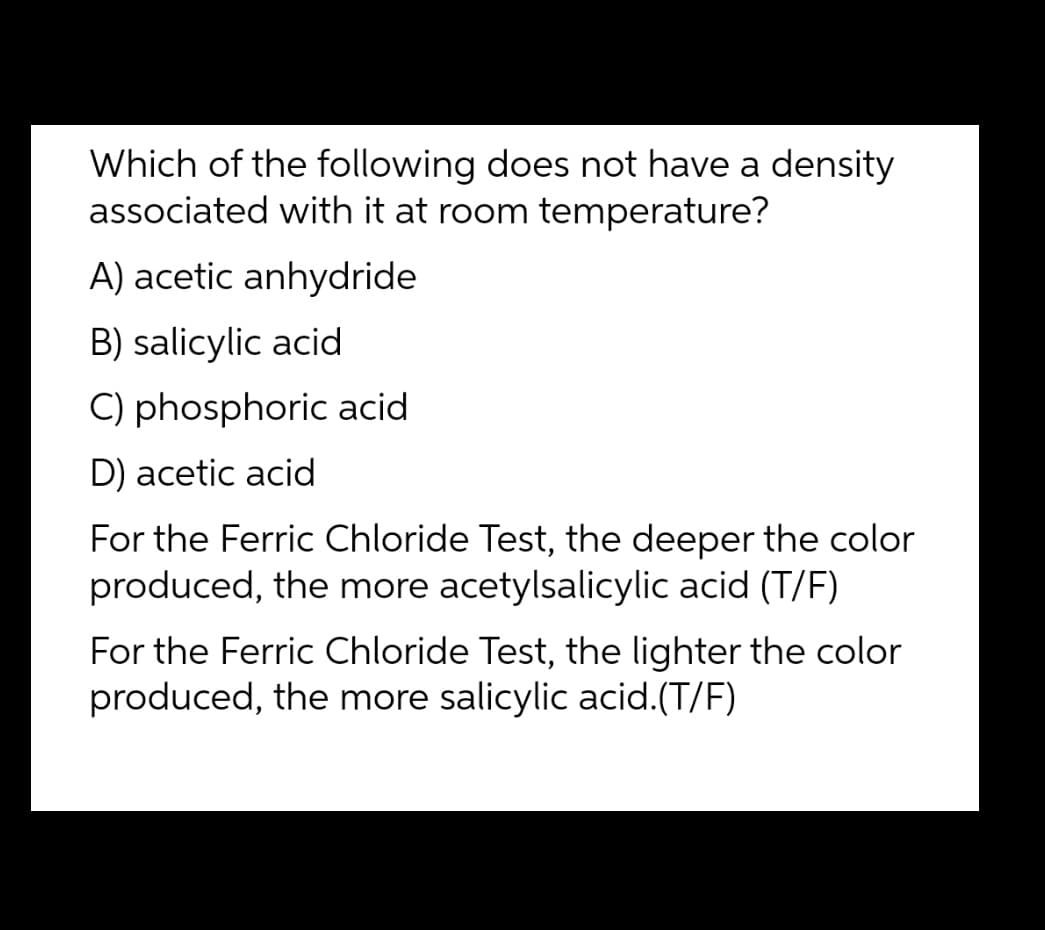 Which of the following does not have a density
associated with it at room temperature?
A) acetic anhydride
B) salicylic acid
C) phosphoric acid
D) acetic acid
For the Ferric Chloride Test, the deeper the color
produced, the more acetylsalicylic acid (T/F)
For the Ferric Chloride Test, the lighter the color
produced, the more salicylic acid.(T/F)