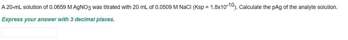 A 20-mL solution of 0.0659 M AgNO3 was titrated with 20 mL of 0.0509 M NaCl (Ksp = 1.8x10-10). Calculate the pAg of the analyte solution.
Express your answer with 3 decimal places.