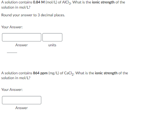 A solution contains 0.84 M (mol/L) of AICI 3. What is the ionic strength of the
solution in mol/L?
Round your answer to 3 decimal places.
Your Answer:
Answer
A solution contains 864 ppm (mg/L) of CaCl₂. What is the ionic strength of the
solution in mol/L?
Your Answer:
units
Answer