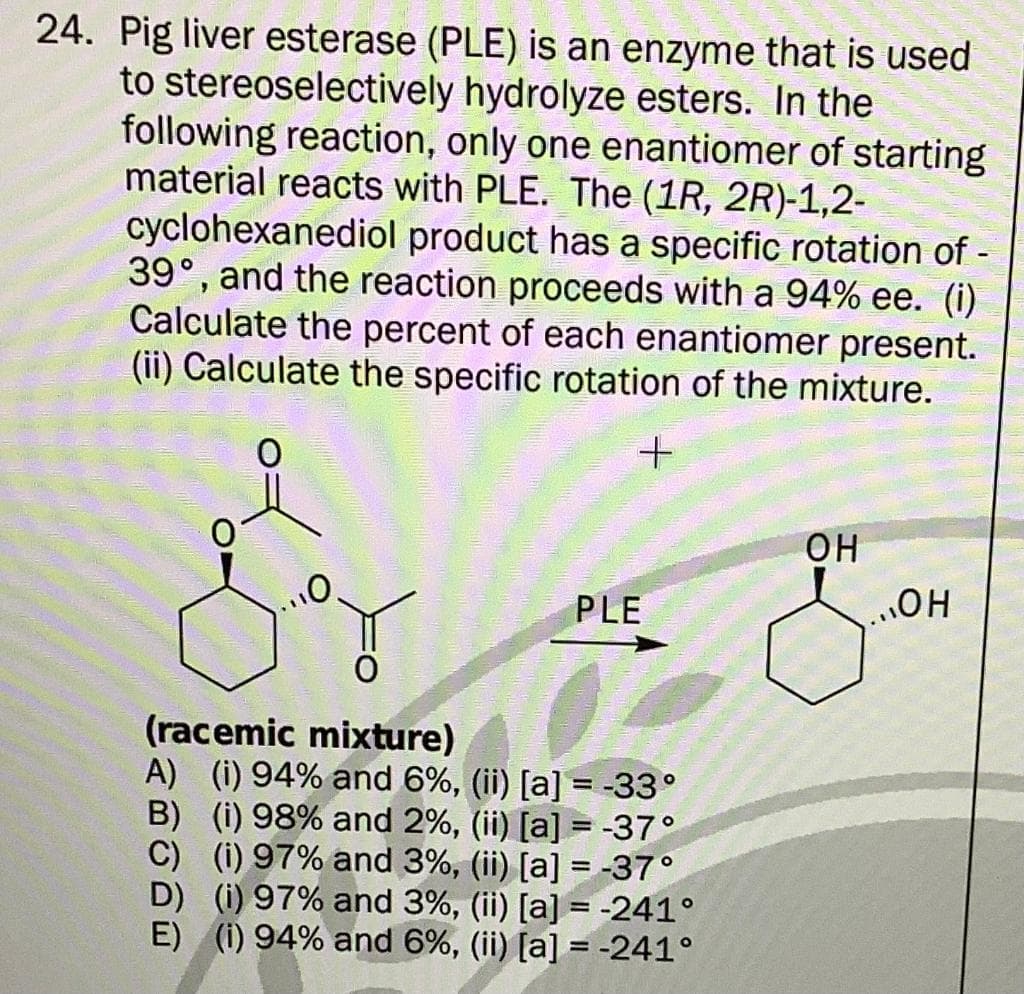 stereoselectively
24. Pig liver esterase (PLE) is an enzyme that is used
to
hydrolyze esters. In the
following reaction, only one enantiomer of starting
material reacts with PLE. The (1R, 2R)-1,2-
cyclohexanediol product has a specific rotation of -
39°, and the reaction proceeds with a 94% ee. (i)
Calculate the percent of each enantiomer present.
(ii) Calculate the specific rotation of the mixture.
+
PLE
(racemic mixture)
A) (i) 94% and 6%, (ii) [a] = -33°
B) (i) 98% and 2%, (ii) [a] = -37°
C) (i) 97% and 3%, (ii) [a] = -37°
D) (i) 97% and 3%, (ii) [a] = -241°
E) (1) 94% and 6%, (ii) [a] = -241°
OH
OH