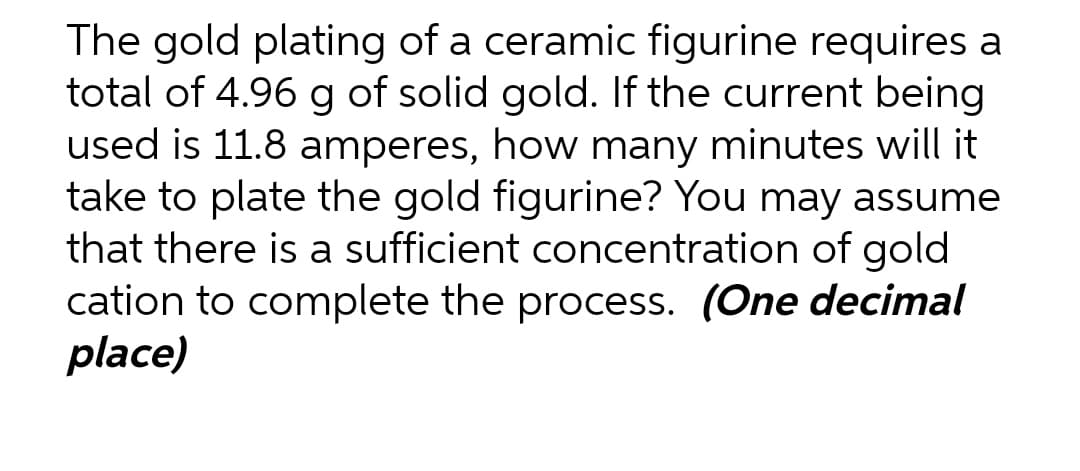 The gold plating of a ceramic figurine requires a
total of 4.96 g of solid gold. If the current being
used is 11.8 amperes, how many minutes will it
take to plate the gold figurine? You may assume
that there is a sufficient concentration of gold
cation to complete the process. (One decimal
place)