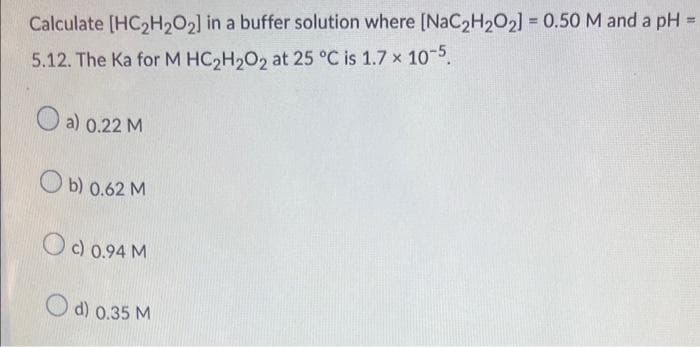 Calculate [HC₂H2O2] in a buffer solution where [NaC₂H₂O₂] = 0.50 M and a pH
=
5.12. The Ka for M HC₂H₂O2 at 25 °C is 1.7 x 10-5.
a) 0.22 M
b) 0.62 M
Oc) 0.94 M
d) 0.35 M