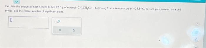 Calculate the amount of heat needed to boil 82.6 g of ethanol (CH, CH₂OH), beginning from a temperature of -33.8 °C. Be sure your answer has a unit
symbol and the correct number of significant digits,
0
0.P
(21