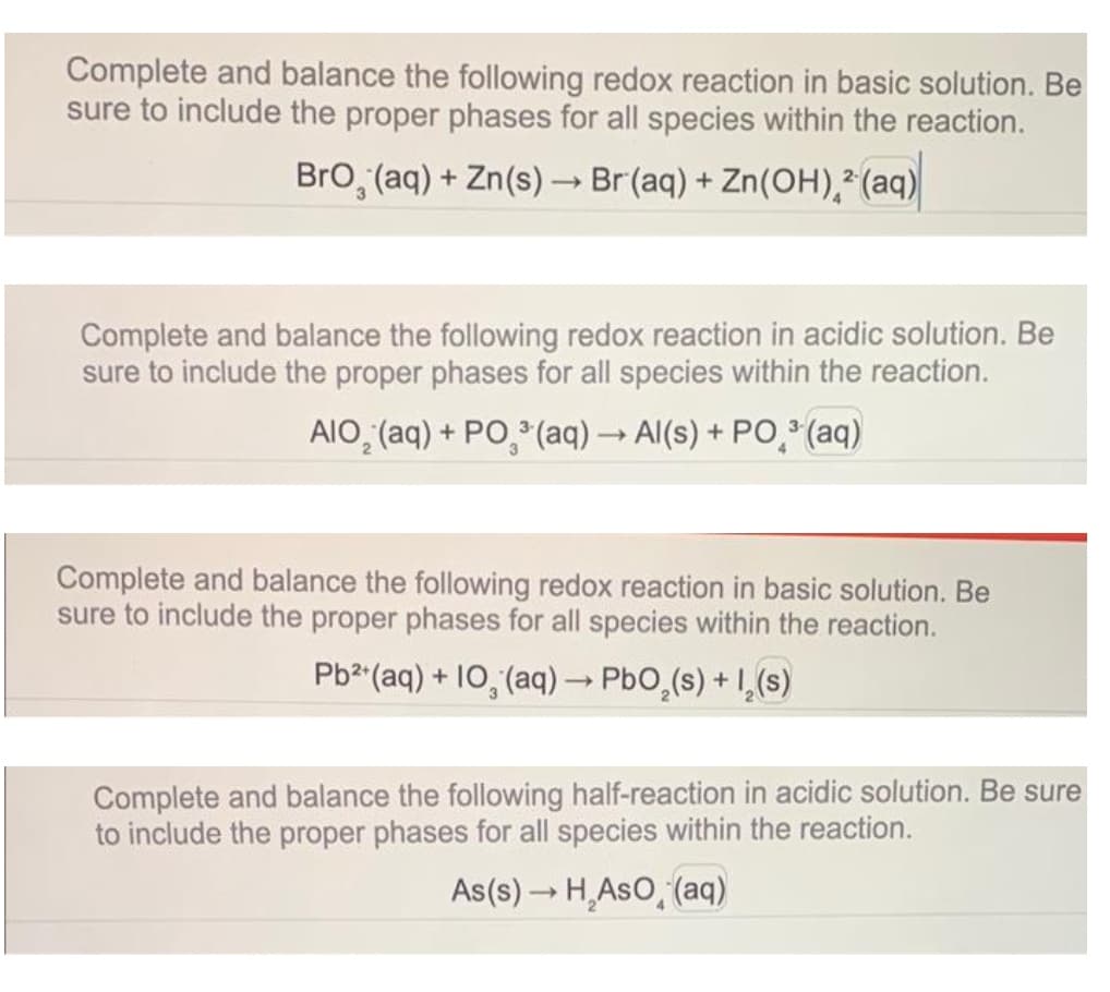 Complete and balance the following redox reaction in basic solution. Be
sure to include the proper phases for all species within the reaction.
BrO, (aq) + Zn(s) → Br(aq) + Zn(OH)² (aq)
Complete and balance the following redox reaction in acidic solution. Be
sure to include the proper phases for all species within the reaction.
AIO₂ (aq) + PO³(aq) → Al(s) + PO ³(aq)
Complete and balance the following redox reaction in basic solution. Be
sure to include the proper phases for all species within the reaction.
Pb²+ (aq) + 10, (aq) → PbO₂ (s) + 1₂ (s)
Complete and balance the following half-reaction in acidic solution. Be sure
to include the proper phases for all species within the reaction.
As(s) → H₂AsO (aq)