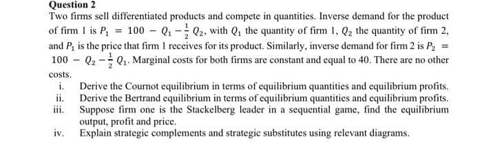 Question 2
Two firms sell differentiated products and compete in quantities. Inverse demand for the product
of firm 1 is P₁ = 100 - Q₁-Q2, with Q₁ the quantity of firm 1, Q₂ the quantity of firm 2,
and P₁ is the price that firm 1 receives for its product. Similarly, inverse demand for firm 2 is P₂
100 - Q₂-Q₁. Marginal costs for both firms are constant and equal to 40. There are no other
=
costs.
i.
ii.
iii.
iv.
Derive the Cournot equilibrium in terms of equilibrium quantities and equilibrium profits.
Derive the Bertrand equilibrium in terms of equilibrium quantities and equilibrium profits.
Suppose firm one is the Stackelberg leader in a sequential game, find the equilibrium
output, profit and price.
Explain strategic complements and strategic substitutes using relevant diagrams.
