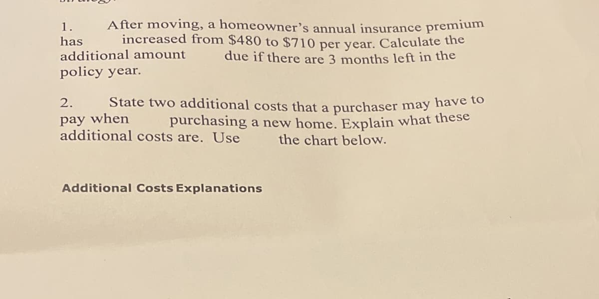 1.
has
After moving, a homeowner's annual insurance premium
increased from $480 to $710 per year. Calculate the
due if there are 3 months left in the
additional amount
policy year.
pay when
2. State two additional costs that a purchaser may have to
purchasing a new home. Explain what these
additional costs are. Use
the chart below.
Additional Costs Explanations