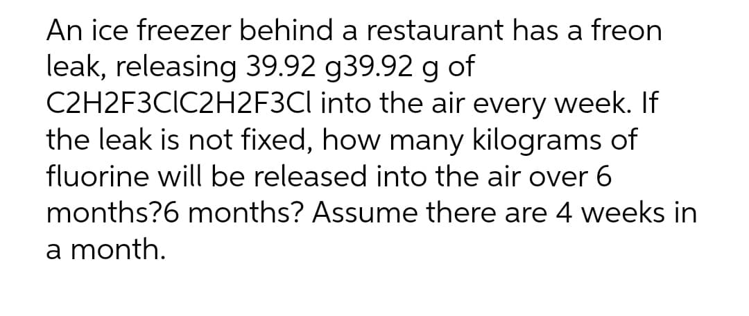 An ice freezer behind a restaurant has a freon
leak, releasing 39.92 g39.92 g of
C2H2F3CIC2H2F3Cl into the air every week. If
the leak is not fixed, how many kilograms of
fluorine will be released into the air over 6
months?6 months? Assume there are 4 weeks in
a month.