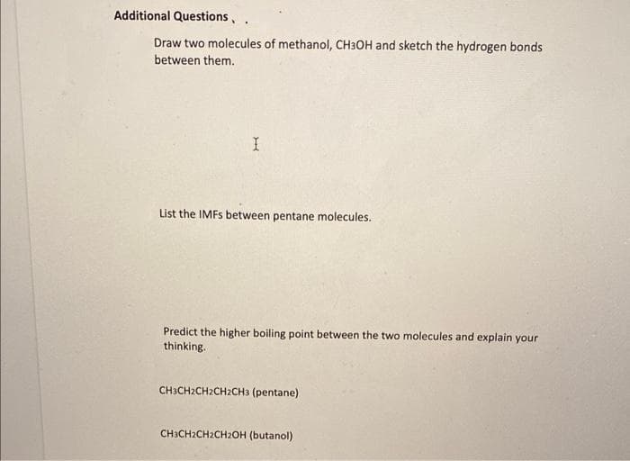 Additional Questions, .
Draw two molecules of methanol, CH3OH and sketch the hydrogen bonds
between them.
I
List the IMFs between pentane molecules.
Predict the higher boiling point between the two molecules and explain your
thinking.
CH3CH2CH2CH2CH3 (pentane)
CH3CH2CH2CH2OH (butanol)