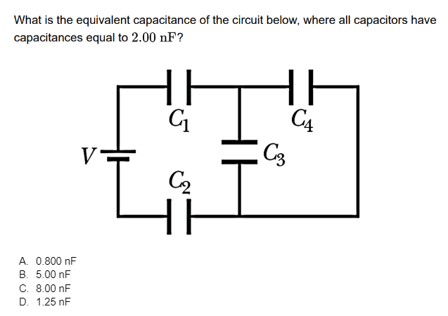 What is the equivalent capacitance of the circuit below, where all capacitors have
capacitances equal to 2.00 nF?
15
A. 0.800 nF
B. 5.00 nF
C. 8.00 nF
D. 1.25 nF
V
HI
C₁
ابھی
HI
HE
C₁
C3
H