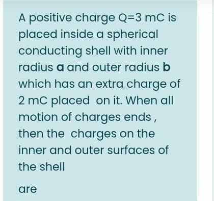 A positive charge Q=3 mC is
placed inside a spherical
conducting shell with inner
radius a and outer radius b
which has an extra charge of
2 mc placed on it. When all
motion of charges ends,
then the charges on the
inner and outer surfaces of
the shell
are

