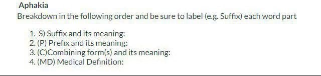 Aphakia
Breakdown in the following order and be sure to label (e.g. Suffix) each word part
1. S) Suffix and its meaning:
2. (P) Prefix and its meaning:
3. (C)Combining form(s) and its meaning:
4. (MD) Medical Definition: