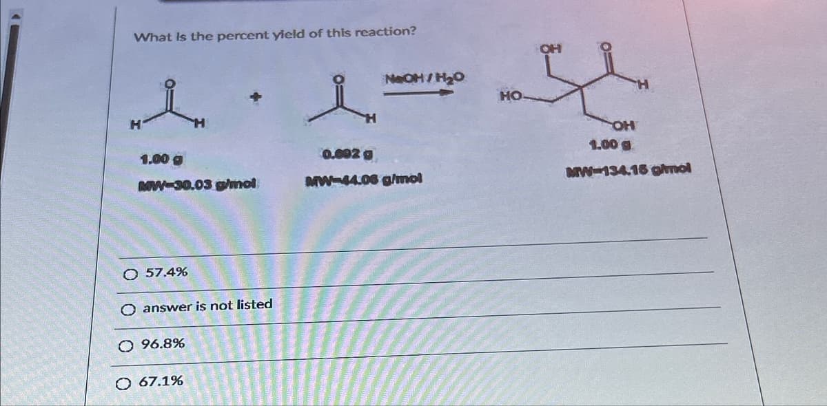 H
What is the percent yield of this reaction?
གས་
NaOH/H₂O
HO
H
1.00 g
0.692 g
MW-30.03 g/mol
MW-44.06 g/mol
O 57.4%
O answer is not listed
○ 96.8%
O 67.1%
OH
OH
H
1.00
MW-134.16 g/mol