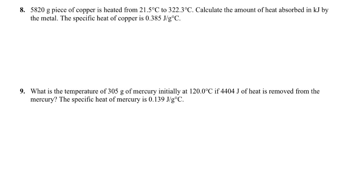8. 5820 g piece of copper is heated from 21.5°C to 322.3°C. Calculate the amount of heat absorbed in kJ by
the metal. The specific heat of copper is 0.385 J/g°C.
9. What is the temperature of 305 g of mercury initially at 120.0°C if 4404 J of heat is removed from the
mercury? The specific heat of mercury is 0.139 J/g°C.
