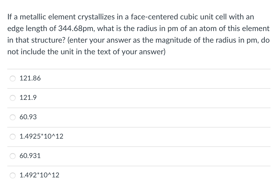 If a metallic element crystallizes in a face-centered cubic unit cell with an
edge length of 344.68pm, what is the radius in pm of an atom of this element
in that structure? (enter your answer as the magnitude of the radius in pm, do
not include the unit in the text of your answer)
121.86
121.9
60.93
1.4925*10^12
60.931
1.492*10^12