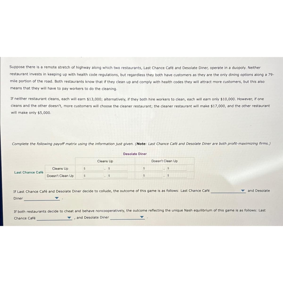 Suppose there is a remote stretch of highway along which two restaurants, Last Chance Café and Desolate Diner, operate in a duopoly. Neither
restaurant invests in keeping up with health code regulations, but regardless they both have customers as they are the only dining options along a 79-
mile portion of the road. Both restaurants know that if they clean up and comply with health codes they will attract more customers, but this also
means that they will have to pay workers to do the cleaning.
If neither restaurant cleans, each will earn $13,000; alternatively, if they both hire workers to clean, each will earn only $10,000. However, if one
cleans and the other doesn't, more customers will choose the cleaner restaurant; the cleaner restaurant will make $17,000, and the other restaurant
will make only $5,000.
Complete the following payoff matrix using the information just given. (Note: Last Chance Café and Desolate Diner are both profit-maximizing firms.)
Last Chance Café
Cleans Up
Doesn't Clean Up
$
$
Cleans Up
$
$
Desolate Diner
$
$
Doesn't Clean Up
$
$
If Last Chance Café and Desolate Diner decide to collude, the outcome of this game is as follows: Last Chance Café
Diner
and Desolate
If both restaurants decide to cheat and behave noncooperatively, the outcome reflecting the unique Nash equilibrium of this game is as follows: Last
Chance Café
, and Desolate Diner