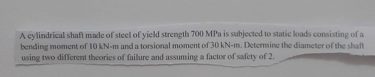 A cylindrical shaft made of steel of yield strength 700 MPa is subjected to static loads consisting of a
bending moment of 10 kN-m and a torsional moment of 30 kN-m. Determine the diameter of the shaft
using two different theories of failure and assuming a factor of safety of 2.
