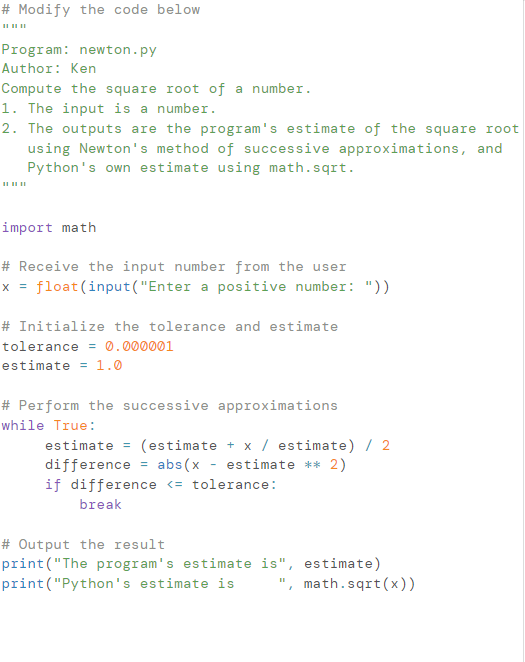 # Modify the code below
Program: newton.py
Author: Ken
Compute the square root of a number.
1. The input is a number.
2. The outputs are the program's estimate of the square root
using Newton's method of successive approximations, and
Python's own estimate using math.sqrt.
import math
# Receive the input number from the user
float (input("Enter a positive number: "))
X =
# Initialize the tolerance and estimate
tolerance = 0.000001
estimate = 1.0
# Perform the successive approximations
while True:
estimate = (estimate + x / estimate) / 2
difference = abs(x
estimate ** 2)
if difference <= tolerance:
break
# Output the result
print("The program's estimate is", estimate)
print("Python's estimate is
", math.sqrt(x))
