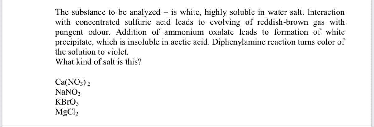 The substance to be analyzed – is white, highly soluble in water salt. Interaction
with concentrated sulfuric acid leads to evolving of reddish-brown gas with
pungent odour. Addition of ammonium oxalate leads to formation of white
precipitate, which is insoluble in acetic acid. Diphenylamine reaction turns color of
the solution to violet.
What kind of salt is this?
Ca(NO3) 2
NaNO2
KBrO3
MgCl2
