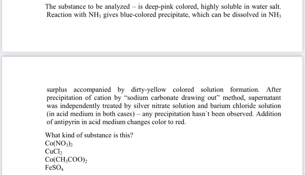 The substance to be analyzed – is deep-pink colored, highly soluble in water salt.
Reaction with NH; gives blue-colored precipitate, which can be dissolved in NH3
surplus accompanied by dirty-yellow colored solution formation. After
precipitation of cation by "sodium carbonate drawing out" method, supernatant
was independently treated by silver nitrate solution and barium chloride solution
(in acid medium in both cases) – any precipitation hasn't been observed. Addition
of antipyrin in acid medium changes color to red.
What kind of substance is this?
Co(NO3)2
CuCl2
Co(CH;COO),
FeSO4
