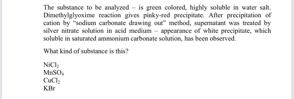 The substance to be analyzed
Dimethylglyoxime reaction gives pinky-red precipitate. After precipitation of
cation by "sodium carbonate drawing out" method, supernatant was treated by
silver nitrate solution in acid medium – appearance of white precipitate, which
soluble in saturated ammonium carbonate solution, has been observed.
is green colored, highly soluble in water salt.
What kind of substance is this?
NiCl,
MnSO4
CuCl,
KBr
