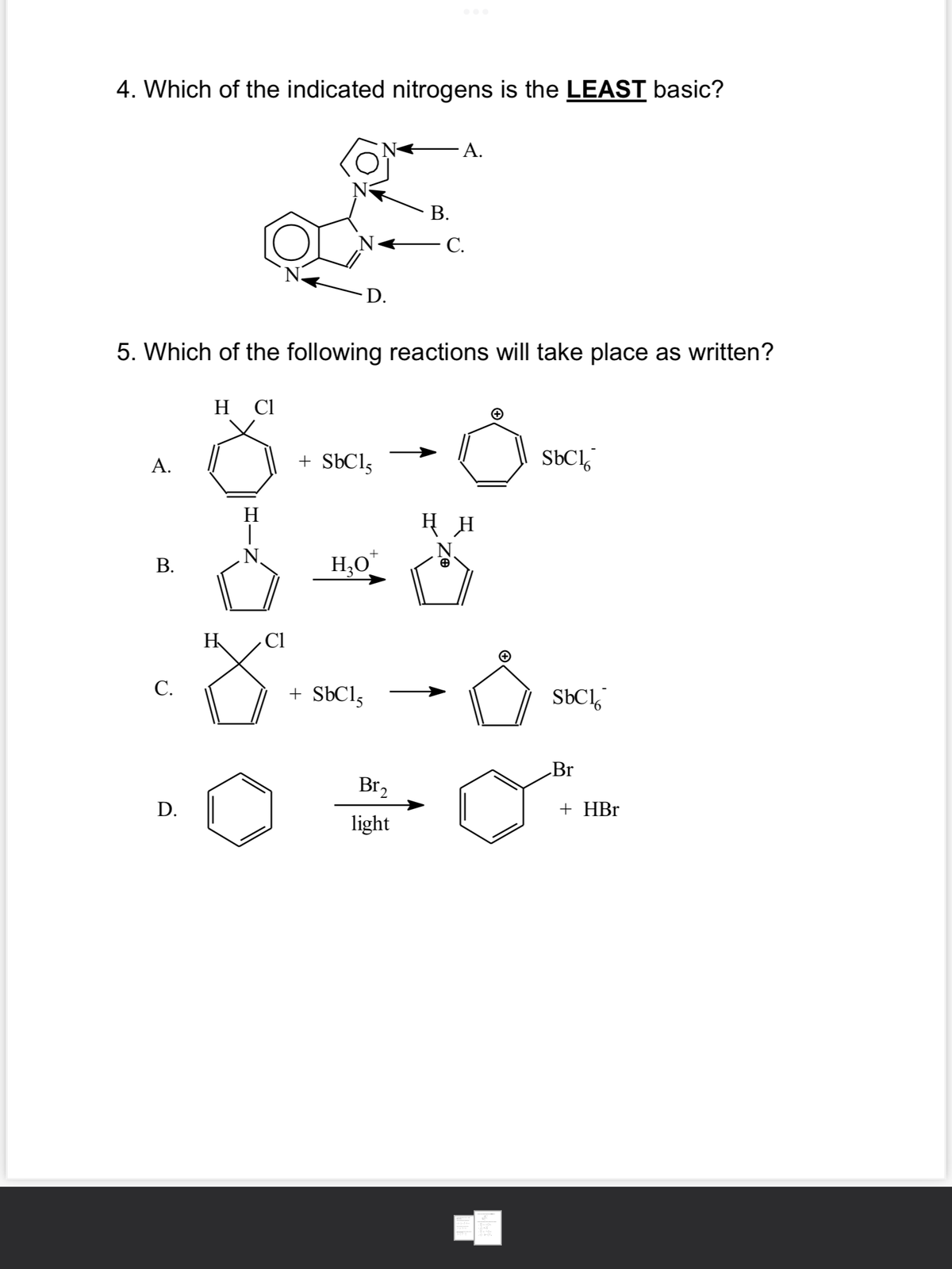 4. Which of the indicated nitrogens is the LEAST basic?
A.
B.
C.
5. Which of the following reactions will take place as written?
D.
HCl
HIN
Cl
H
z
D.
+ SbC15
H₂O
+ SbCl,
B.
Br₂
light
A.
C.
HH
(+
SbCl
SbCl
Br
+ HBr