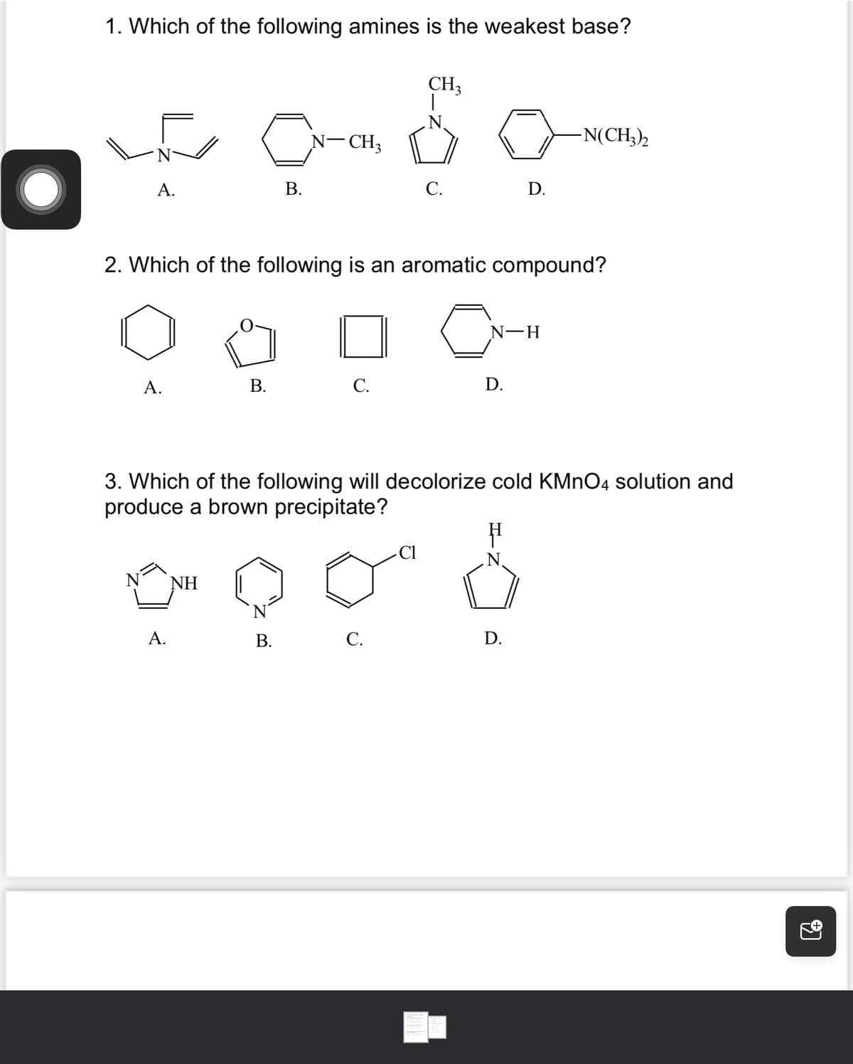 O
1. Which of the following amines is the weakest base?
A.
N
A.
c
B.
A.
NH
2. Which of the following is an aromatic compound?
CN-
B.
N-CH3
B.
C.
CH3
|
C.
C.
3. Which of the following will decolorize cold KMnO4 solution and
produce a brown precipitate?
Cl
D.
N-H
D.
-N(CH3)2
D.
14