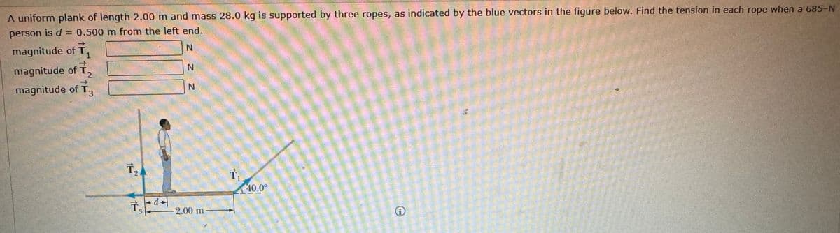 A uniform plank of length 2.00 m and mass 28.0 kg is supported by three ropes, as indicated by the blue vectors in the figure below. Find the tension in each rope when a 685-N
person is d = 0.500 m from the left end.
magnitude of T₁
1
magnitude of T,
magnitude of T3
N
N
Z Z
N
T₂
L
2.00 m
T₁
40.0°