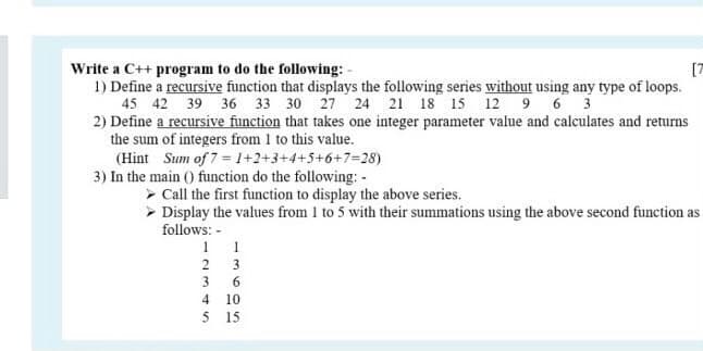 Write a C++ program to do the following: -
1) Define a recursive function that displays the following series without using any type of loops.
45 42 39 36 33 30 27 24 21 18 15 12 9 6 3
2) Define a recursive function that takes one integer parameter value and calculates and returns
the sum of integers from 1 to this value.
(Hint Sum of 7 = 1+2+3+4+5+6+7=28)
3) In the main () function do the following: -
[7
> Call the first function to display the above series.
> Display the values from 1 to 5 with their summations using the above second function as
follows: -
1 1
3
3
6.
10
5 15
